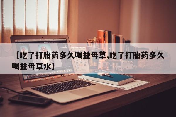 卖打胎药的联系方式或微信【吃了打胎药多久喝益母草,吃了打胎药多久喝益母草水】