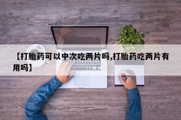 卖打胎药的联系方式或微信【打胎药可以中次吃两片吗,打胎药吃两片有用吗】