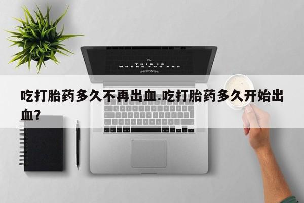卖打胎药的联系方式或微信吃打胎药多久不再出血.吃打胎药多久开始出血？