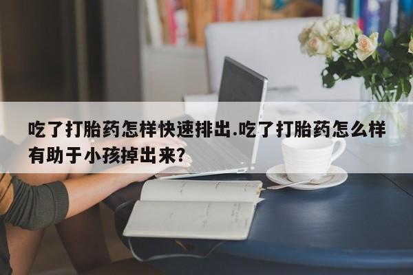 卖打胎药的联系方式或微信吃了打胎药怎样快速排出.吃了打胎药怎么样有助于小孩掉出来？