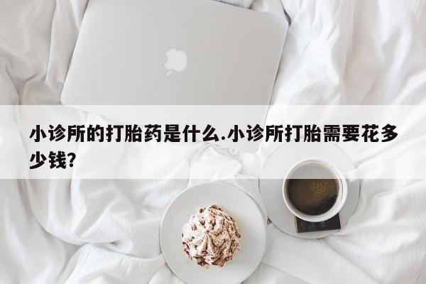 卖打胎药的联系方式或微信小诊所的打胎药是什么.小诊所打胎需要花多少钱？