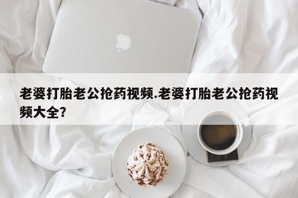 卖打胎药的联系方式或微信老婆打胎老公抢药视频.老婆打胎老公抢药视频大全？