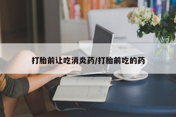 卖打胎药的联系方式或微信打胎前让吃消炎药/打胎前吃的药