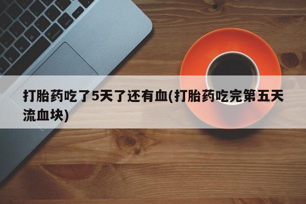 卖打胎药的联系方式或微信打胎药吃了5天了还有血(打胎药吃完第五天流血块)