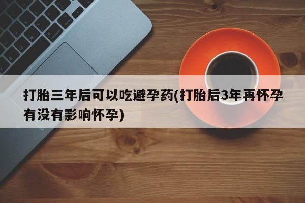 卖打胎药的联系方式或微信打胎三年后可以吃避孕药(打胎后3年再怀孕有没有影响怀孕)