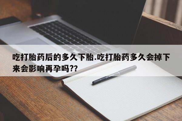 卖打胎药的联系方式或微信吃打胎药后的多久下胎.吃打胎药多久会掉下来会影响再孕吗?？