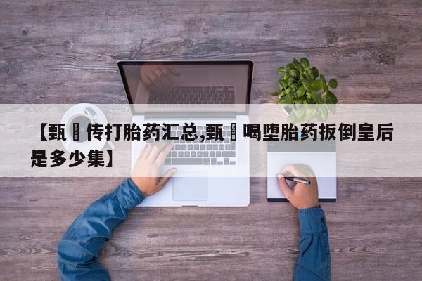 卖打胎药的联系方式或微信【甄嬛传打胎药汇总,甄嬛喝堕胎药扳倒皇后是多少集】
