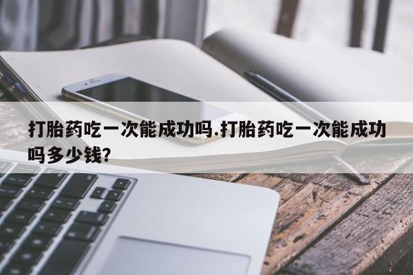卖打胎药的联系方式或微信打胎药吃一次能成功吗.打胎药吃一次能成功吗多少钱？