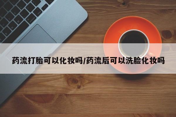 卖打胎药的联系方式或微信药流打胎可以化妆吗/药流后可以洗脸化妆吗
