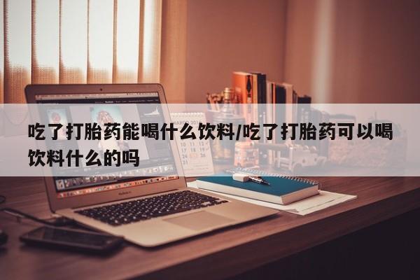 卖打胎药的联系方式或微信吃了打胎药能喝什么饮料/吃了打胎药可以喝饮料什么的吗
