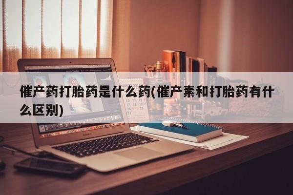 卖打胎药的联系方式或微信催产药打胎药是什么药(催产素和打胎药有什么区别)