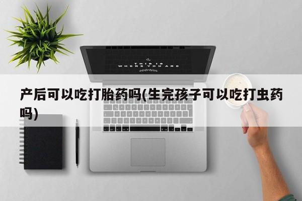 卖打胎药的联系方式或微信产后可以吃打胎药吗(生完孩子可以吃打虫药吗)