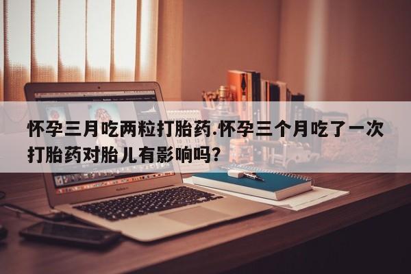 卖打胎药的联系方式或微信怀孕三月吃两粒打胎药.怀孕三个月吃了一次打胎药对胎儿有影响吗？