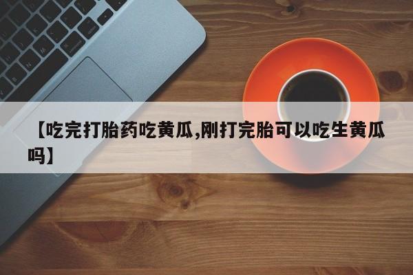 卖打胎药的联系方式或微信【吃完打胎药吃黄瓜,刚打完胎可以吃生黄瓜吗】