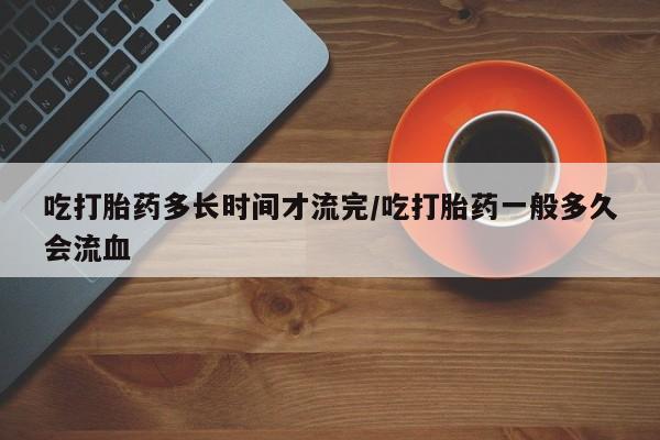卖打胎药的联系方式或微信吃打胎药多长时间才流完/吃打胎药一般多久会流血