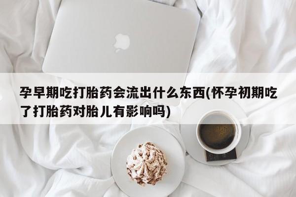卖打胎药的联系方式或微信孕早期吃打胎药会流出什么东西(怀孕初期吃了打胎药对胎儿有影响吗)