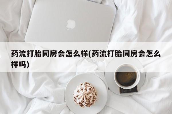 卖打胎药的联系方式或微信药流打胎同房会怎么样(药流打胎同房会怎么样吗)