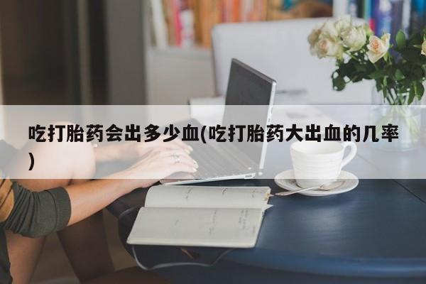卖打胎药的联系方式或微信吃打胎药会出多少血(吃打胎药大出血的几率)