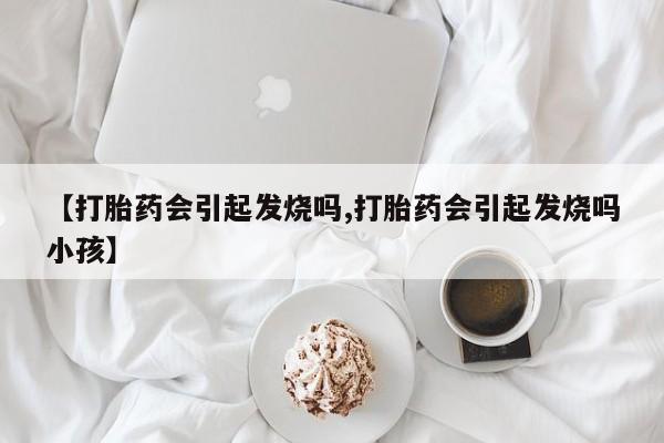 卖打胎药的联系方式或微信【打胎药会引起发烧吗,打胎药会引起发烧吗小孩】