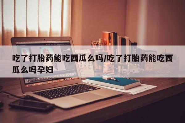 卖打胎药的联系方式或微信吃了打胎药能吃西瓜么吗/吃了打胎药能吃西瓜么吗孕妇