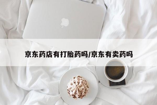 卖打胎药的联系方式或微信京东药店有打胎药吗/京东有卖药吗