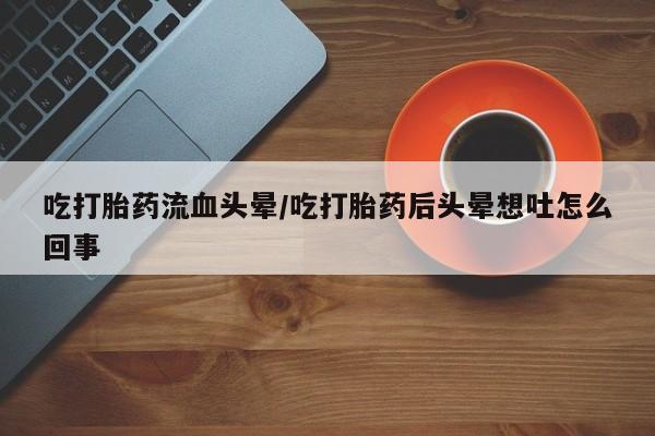 卖打胎药的联系方式或微信吃打胎药流血头晕/吃打胎药后头晕想吐怎么回事