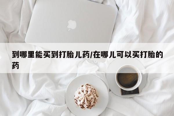 卖打胎药的联系方式或微信到哪里能买到打胎儿药/在哪儿可以买打胎的药