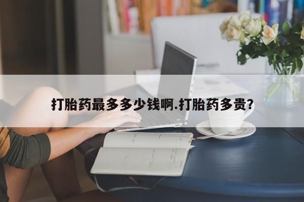 卖打胎药的联系方式或微信打胎药最多多少钱啊.打胎药多贵？