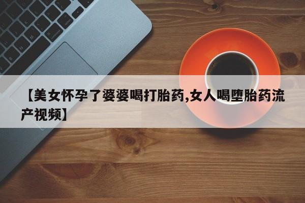 卖打胎药的联系方式或微信【美女怀孕了婆婆喝打胎药,女人喝堕胎药流产视频】