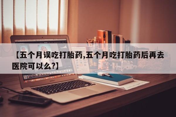 卖打胎药的联系方式或微信【五个月误吃打胎药,五个月吃打胎药后再去医院可以么?】