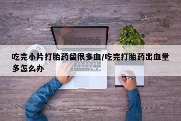 卖打胎药的联系方式或微信吃完小片打胎药留很多血/吃完打胎药出血量多怎么办