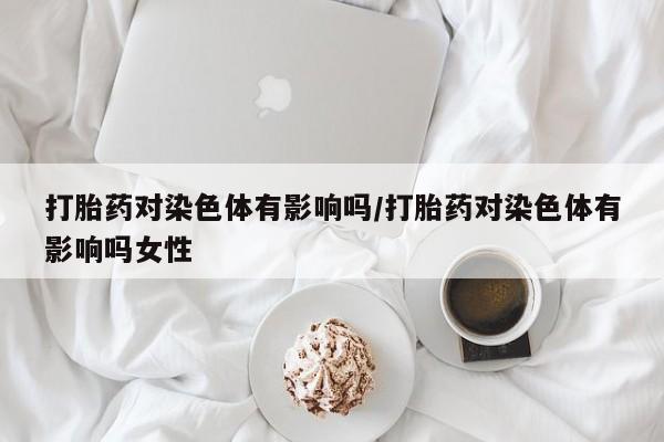 卖打胎药的联系方式或微信打胎药对染色体有影响吗/打胎药对染色体有影响吗女性