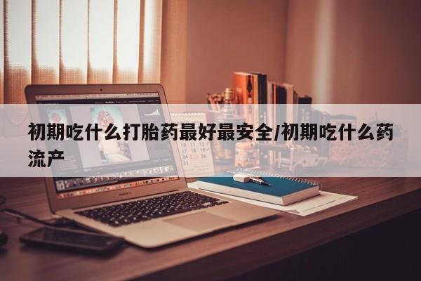 卖打胎药的联系方式或微信初期吃什么打胎药最好最安全/初期吃什么药流产