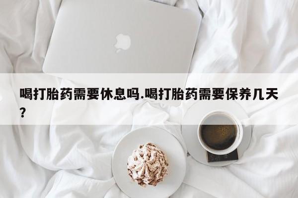 卖打胎药的联系方式或微信喝打胎药需要休息吗.喝打胎药需要保养几天？