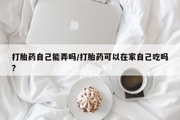 卖打胎药的联系方式或微信打胎药自己能弄吗/打胎药可以在家自己吃吗?