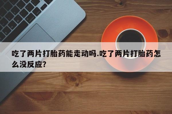 卖打胎药的联系方式或微信吃了两片打胎药能走动吗.吃了两片打胎药怎么没反应？
