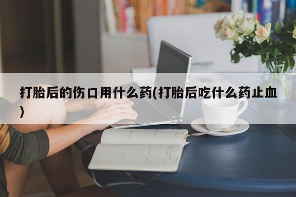 卖打胎药的联系方式或微信打胎后的伤口用什么药(打胎后吃什么药止血)