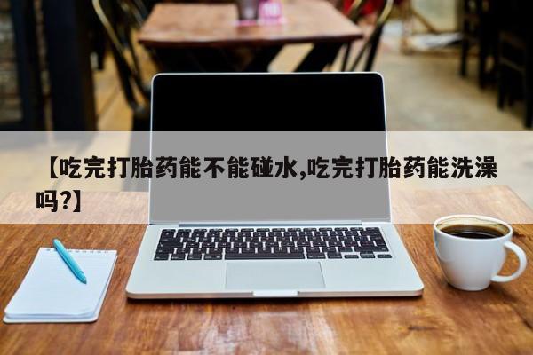 卖打胎药的联系方式或微信【吃完打胎药能不能碰水,吃完打胎药能洗澡吗?】