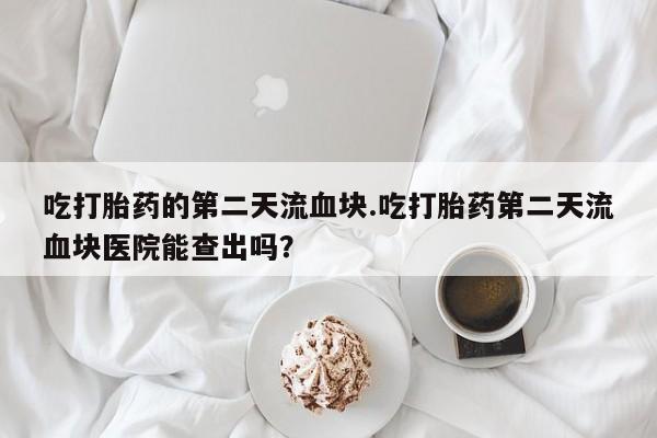 卖打胎药的联系方式或微信吃打胎药的第二天流血块.吃打胎药第二天流血块医院能查出吗？