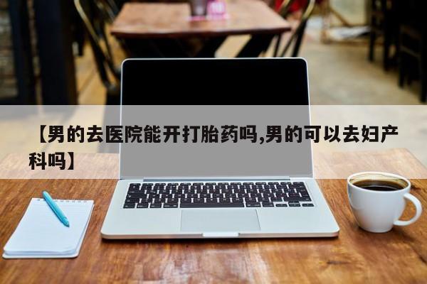 卖打胎药的联系方式或微信【男的去医院能开打胎药吗,男的可以去妇产科吗】