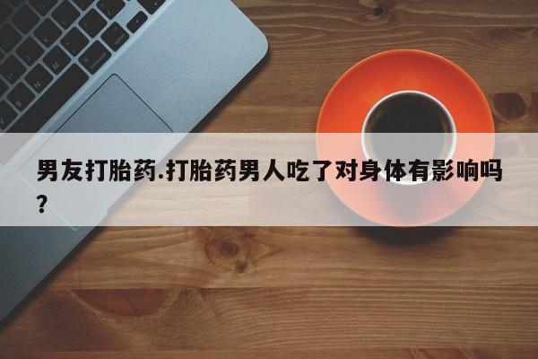 卖打胎药的联系方式或微信男友打胎药.打胎药男人吃了对身体有影响吗？
