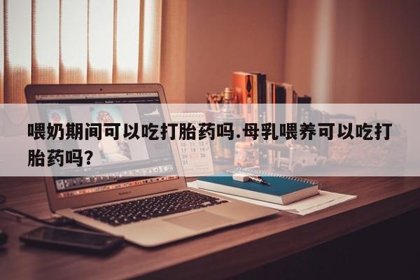 卖打胎药的联系方式或微信喂奶期间可以吃打胎药吗.母乳喂养可以吃打胎药吗？