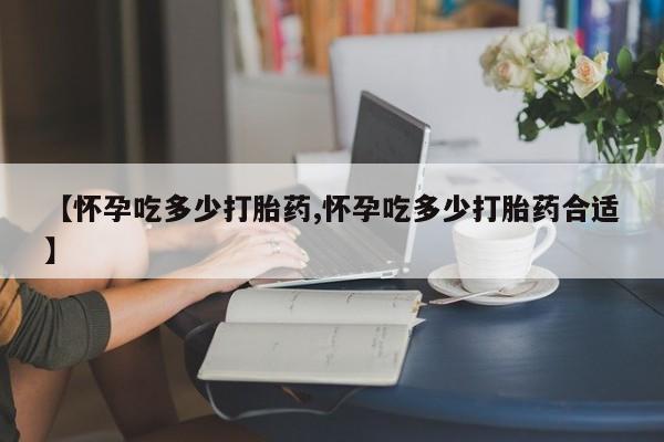 卖打胎药的联系方式或微信【怀孕吃多少打胎药,怀孕吃多少打胎药合适】