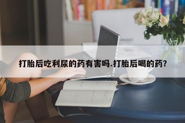 卖打胎药的联系方式或微信打胎后吃利尿的药有害吗.打胎后喝的药？
