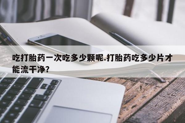 卖打胎药的联系方式或微信吃打胎药一次吃多少颗呢.打胎药吃多少片才能流干净？