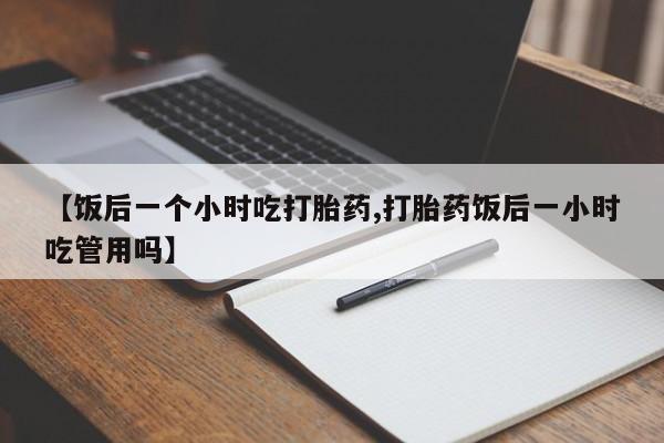 卖打胎药的联系方式或微信【饭后一个小时吃打胎药,打胎药饭后一小时吃管用吗】