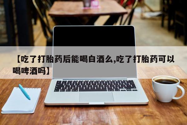 卖打胎药的联系方式或微信【吃了打胎药后能喝白酒么,吃了打胎药可以喝啤酒吗】