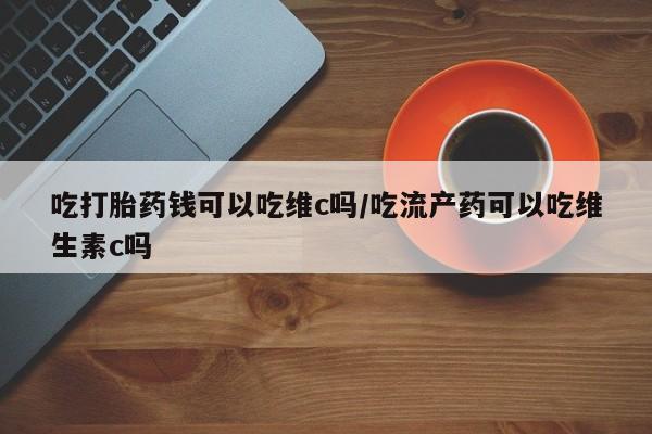 卖打胎药的联系方式或微信吃打胎药钱可以吃维c吗/吃流产药可以吃维生素c吗