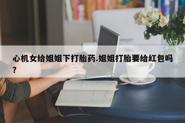 卖打胎药的联系方式或微信心机女给姐姐下打胎药.姐姐打胎要给红包吗？