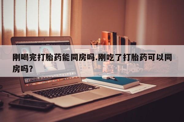 卖打胎药的联系方式或微信刚喝完打胎药能同房吗.刚吃了打胎药可以同房吗？